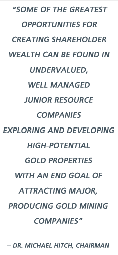 Some of the greatest opportunities for creating shareholder wealth can be found in undervalued, well managed junior resource companies exploring and developing high-potential gold properties with an end goal of attracting major, producing gold mining companies - Dr. Michael Hitch, Chairman